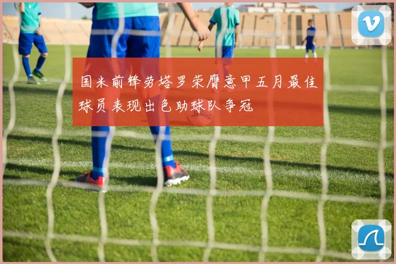 国米前锋劳塔罗荣膺意甲五月最佳球员表现出色助球队争冠