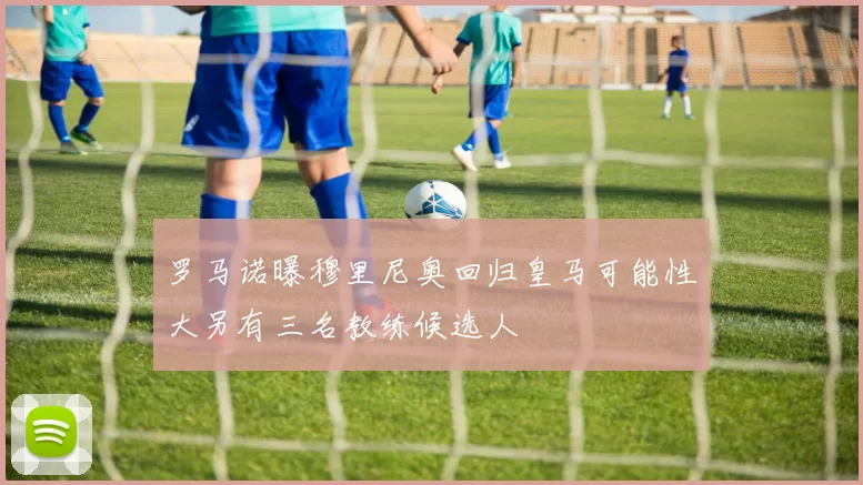 罗马诺曝穆里尼奥回归皇马可能性大另有三名教练候选人