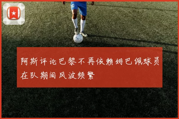 阿斯评论巴黎不再依赖姆巴佩球员在队期间风波频繁