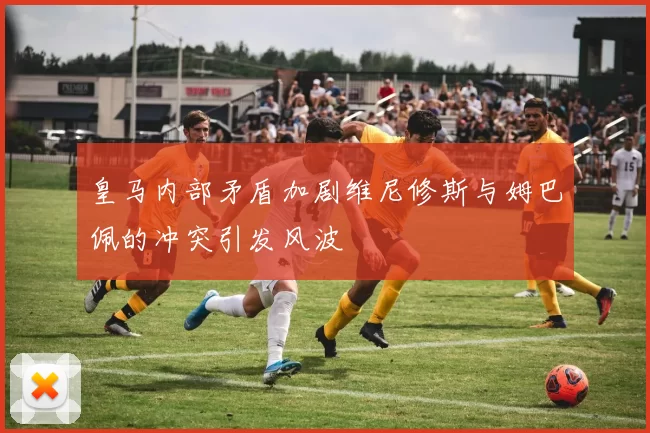 皇马内部矛盾加剧维尼修斯与姆巴佩的冲突引发风波