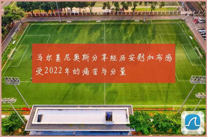 马尔基尼奥斯分享经历安慰加布感受2022年的痛苦与分量