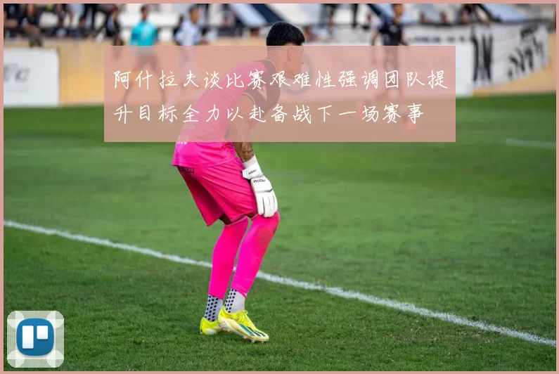 阿什拉夫谈比赛艰难性强调团队提升目标全力以赴备战下一场赛事