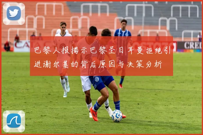巴黎人报揭示巴黎圣日耳曼拒绝引进谢尔基的背后原因与决策分析
