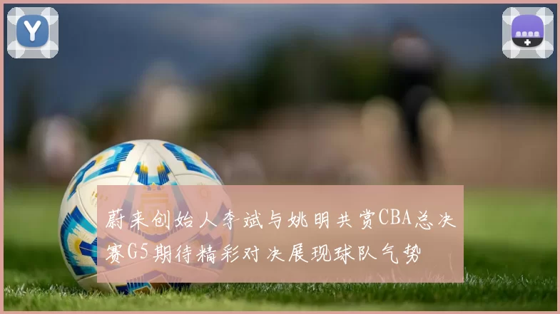 蔚来创始人李斌与姚明共赏CBA总决赛G5期待精彩对决展现球队气势