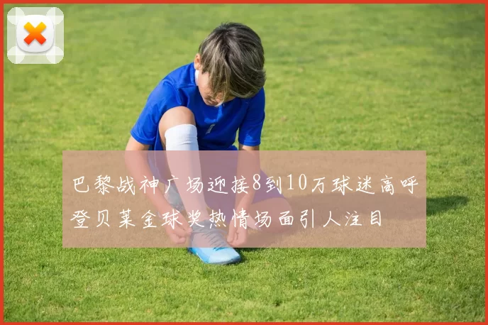 巴黎战神广场迎接8到10万球迷高呼登贝莱金球奖热情场面引人注目