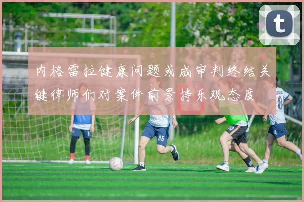 内格雷拉健康问题或成审判终结关键律师们对案件前景持乐观态度